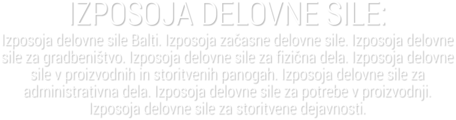 IZPOSOJA DELOVNE SILE:Izposoja delovne sile Balti. Izposoja za�asne delovne sile. Izposoja delovne sile za gradbeni�tvo. Izposoja delovne sile za fizi�na dela. Izposoja delovne sile v proizvodnih in storitvenih panogah. Izposoja delovne sile za administrativna dela. Izposoja delovne sile za potrebe v proizvodnji. Izposoja delovne sile za storitvene dejavnosti.
