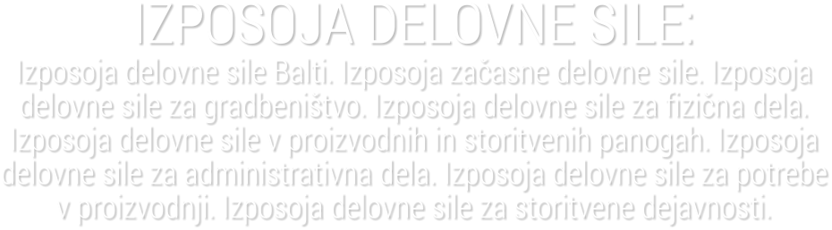 IZPOSOJA DELOVNE SILE:Izposoja delovne sile Balti. Izposoja za�asne delovne sile. Izposoja delovne sile za gradbeni�tvo. Izposoja delovne sile za fizi�na dela. Izposoja delovne sile v proizvodnih in storitvenih panogah. Izposoja delovne sile za administrativna dela. Izposoja delovne sile za potrebe v proizvodnji. Izposoja delovne sile za storitvene dejavnosti.