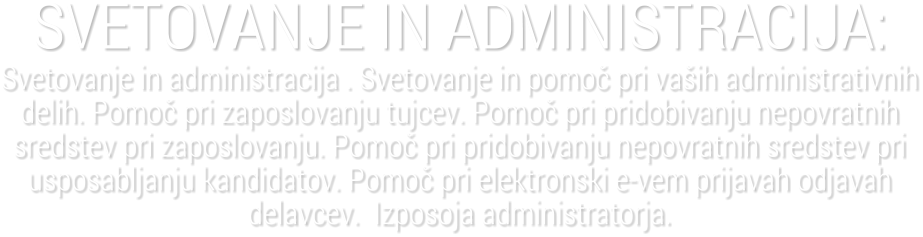 SVETOVANJE IN ADMINISTRACIJA:Svetovanje in administracija . Svetovanje in pomo� pri va�ih administrativnih delih. Pomo� pri zaposlovanju tujcev. Pomo� pri pridobivanju nepovratnih sredstev pri zaposlovanju. Pomo� pri pridobivanju nepovratnih sredstev pri usposabljanju kandidatov. Pomo� pri elektronski e-vem prijavah odjavah delavcev.  Izposoja administratorja.
