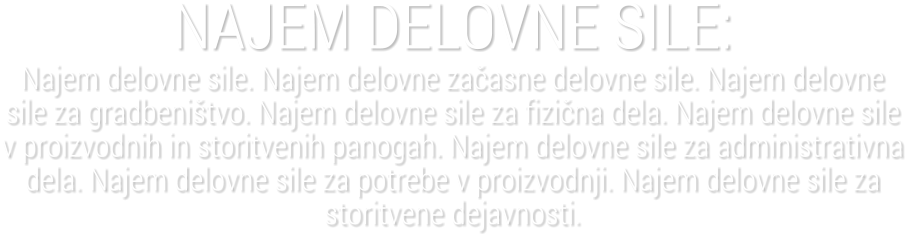 NAJEM DELOVNE SILE:Najem delovne sile. Najem delovne za�asne delovne sile. Najem delovne sile za gradbeni�tvo. Najem delovne sile za fizi�na dela. Najem delovne sile v proizvodnih in storitvenih panogah. Najem delovne sile za administrativna dela. Najem delovne sile za potrebe v proizvodnji. Najem delovne sile za storitvene dejavnosti.
